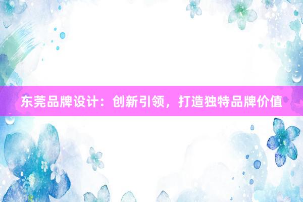 东莞品牌设计：创新引领，打造独特品牌价值